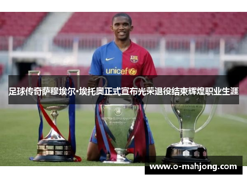 足球传奇萨穆埃尔·埃托奥正式宣布光荣退役结束辉煌职业生涯